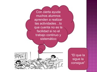 Con cierta ayuda
muchos alumnos
aprenden a realizar
las actividades…lo
que cuenta no es la
facilidad si no el
trabajo continuo y
sistemático

“El que la
sigue la
consigue”

 