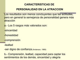 CARACTERISTICAS DE  PERSONALIDAD EN LA ATRACCION Los resultados son menos concluyentes que las actitudes, pero en general la semejanza de personalidad genera más atracción a.- Los 5 rasgos más valorados son:  -sinceridad -honestidad -comprensión -lealtad -ser digno de confianza  (Anderson, 1968) b.- Comprensión, lealtad, capacidad para captar los sentimientos de los demás, sinceridad y alegría 