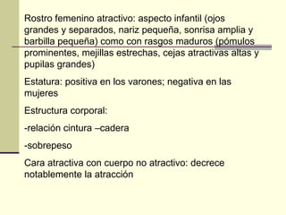 Rostro femenino atractivo: aspecto infantil (ojos grandes y separados, nariz pequeña, sonrisa amplia y barbilla pequeña) como con rasgos maduros (pómulos prominentes, mejillas estrechas, cejas atractivas altas y pupilas grandes) Estatura: positiva en los varones; negativa en las mujeres Estructura corporal:  -relación cintura –cadera -sobrepeso  Cara atractiva con cuerpo no atractivo: decrece notablemente la atracción  