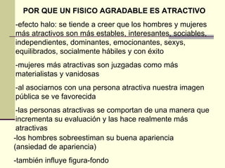 POR QUE UN FISICO AGRADABLE ES ATRACTIVO -efecto halo: se tiende a creer que los hombres y mujeres más atractivos son más estables, interesantes, sociables, independientes, dominantes, emocionantes, sexys, equilibrados, socialmente hábiles y con éxito -mujeres más atractivas son juzgadas como más materialistas y vanidosas -al asociarnos con una persona atractiva nuestra imagen pública se ve favorecida -las personas atractivas se comportan de una manera que incrementa su evaluación y las hace realmente más atractivas -los hombres sobreestiman su buena apariencia (ansiedad de apariencia) -también influye figura-fondo 