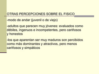 OTRAS PERCEPCIONES SOBRE EL FISICO -modo de andar (juvenil o de viejo) -adultos que parecen muy jóvenes: evaluados como débiles, ingenuos e incompetentes, pero cariñosos y honestos -los que aparentan ser muy maduros son percibidos como más dominantes y atractivos, pero menos cariñosos y simpáticos 