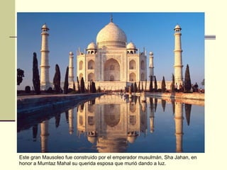Este gran Mausoleo fue construido por el emperador musulmán, Sha Jahan, en honor a Mumtaz Mahal su querida esposa que murió dando a luz.  