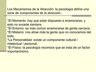 Los Mecanismos de la Atracción: la psicología define una serie de componentes de la atracción:  *El Momento: hay que estar dispuesto a enamorarse, y esto no sucede siempre.  *El Entorno: es más común enamorarse de gente cercana.  *El Misterio: nos atrae más la gente que no conocemos del todo.  *La Personalidad: existe un componente cultural / intelectual / personal.  *El Físico: la psicología reconoce que se trata de un factor importantísimo.  