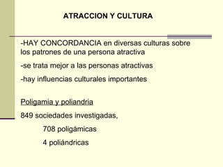 ATRACCION Y CULTURA -HAY CONCORDANCIA en diversas culturas sobre los patrones de una persona atractiva -se trata mejor a las personas atractivas -hay influencias culturales importantes Poligamia y poliandria 849 sociedades investigadas,  708 poligámicas 4 poliándricas 