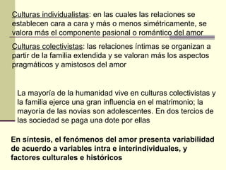 Culturas individualistas : en las cuales las relaciones se establecen cara a cara y más o menos simétricamente, se valora más el componente pasional o romántico del amor Culturas colectivistas : las relaciones íntimas se organizan a partir de la familia extendida y se valoran más los aspectos pragmáticos y amistosos del amor La mayoría de la humanidad vive en culturas colectivistas y la familia ejerce una gran influencia en el matrimonio; la mayoría de las novias son adolescentes. En dos tercios de las sociedad se paga una dote por ellas En síntesis, el fenómenos del amor presenta variabilidad de acuerdo a variables intra e interindividuales, y factores culturales e históricos 