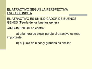 EL ATRACTIVO SEGÚN LA PERSPECTIVA EVOLUCIONISTA EL ATRACTIVO ES UN INDICADOR DE BUENOS GENES (Teoría de los buenos genes) -ARGUMENTOS en contra: a) a la hora de elegir pareja el atractivo es más importante b) el juicio de niños y grandes es similar 