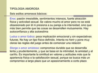 TIPOLOGIA AMOROSA Seis estilos amorosos básicos:  Eros : pasión irresistible, sentimientos intensos, fuerte atracción física y actividad sexual. Se valora mucho el amor pero no se está obsesionado por él ni presiona a su pareja a la intensidad, sino que más bien permite que las cosas se desarrollen mutuamente. Hay autoconfianza y alta autoestima Ludus o amor lúdico : poca implicación emocional y sin expectativas futuras. No hay un tipo físico definido. Intenta no herir y pone muy claras las reglas del juego antes de comenzar una relación  Storge o amor amistoso : compromiso durable que se desarrolla lenta y prudentemente, y que se basa en la intimidad, la amistad y el cariño. Es importante la similitud en valores y actitudes más que la apariencia física o la satisfacción sexual, porque se busca más un compromiso a largo plazo que un apasionamiento a corto plazo  