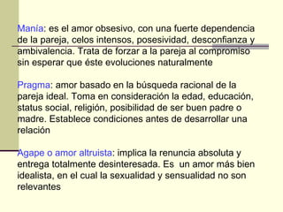 Manía : es el amor obsesivo, con una fuerte dependencia de la pareja, celos intensos, posesividad, desconfianza y ambivalencia. Trata de forzar a la pareja al compromiso sin esperar que éste evoluciones naturalmente Pragma : amor basado en la búsqueda racional de la pareja ideal. Toma en consideración la edad, educación, status social, religión, posibilidad de ser buen padre o madre. Establece condiciones antes de desarrollar una relación  Agape o amor altruista : implica la renuncia absoluta y entrega totalmente desinteresada. Es  un amor más bien idealista, en el cual la sexualidad y sensualidad no son relevantes 