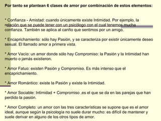 Por tanto se plantean 6 clases de amor por combinación de estos elementos:  * Confianza - Amistad: cuando únicamente existe Intimidad. Por ejemplo, la relación que se puede tener con un psicólogo con el cual tenemos mucha confianza. También se aplica al cariño que sentimos por un amigo.  * Encaprichamiento: sólo hay Pasión, y se caracteriza por existir únicamente deseo sexual. El llamado amor a primera vista.  * Amor Vacío: un amor donde sólo hay Compromiso: la Pasión y la Intimidad han muerto o jamás existieron.  * Amor Fatuo: existen Pasión y Compromiso. Es más intenso que el encaprichamiento.  * Amor Romántico: existe la Pasión y existe la Intimidad.  * Amor Sociable: Intimidad + Compromiso ,es el que se da en las parejas que han perdido la pasión.  * Amor Completo: un amor con las tres características se supone que es el amor ideal, aunque según la psicología no suele durar mucho: es difícil de mantener y suele derivar en alguno de los otros tipos de amor.  