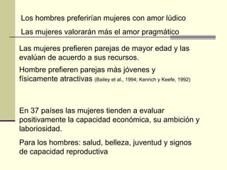 Los hombres preferirían mujeres con amor lúdico Las mujeres valorarán más el amor pragmático Las mujeres prefieren parejas de mayor edad y las evalúan de acuerdo a sus recursos. Hombre prefieren parejas más jóvenes y físicamente atractivas  (Bailey et al., 1994; Kenrich y Keefe, 1992) En 37 países las mujeres tienden a evaluar positivamente la capacidad económica, su ambición y laboriosidad. Para los hombres: salud, belleza, juventud y signos de capacidad reproductiva 