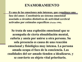 ENAMORAMIENTO Es una de las emociones más intensas, que constituye una fase del amor. Constituiría un sistema emocional asociado a circuitos distintivos de actividad cerebral activados por estímulos específicos  (Fischer 1998) .  Se trata de una explosión emocional que se acompaña de cierta obnubilación mental, euforia y ansia por unirse a otra persona. Su sola presencia es causa de una reacción emocional y fisiológica muy intensa. La persona amada ocupa el foco de la conciencia. Las cualidades del ser amado tienden a idealizarse, y se convierte en objeto vital prioritario.  