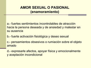 AMOR SEXUAL O PASIONAL (enamoramiento) a.- fuertes sentimientos incontrolables de atracción hacia la persona deseada y de ansiedad y malestar en su ausencia b.- fuerte activación fisiológica y deseo sexual c.- pensamientos obsesivos o rumiación sobre el objeto amado d.- expresarle afectos, apoyar física y emocionalmente y aceptación incondicional  