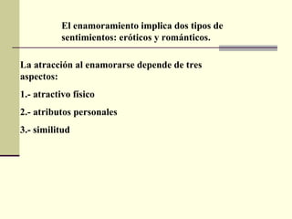 El enamoramiento implica dos tipos de sentimientos: eróticos y románticos.  La atracción al enamorarse depende de tres aspectos:  1.- atractivo físico 2.- atributos personales  3.- similitud 