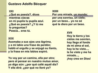XXI ¿Qué es poesía?, dices mientras clavas en mi pupila tu pupila azul. ¿Qué es poesía? ¿Y tú me lo preguntas? Poesía... eres tú. Gustavo Adolfo Bécquer XXIII Por una mirada, un mundo; por una sonrisa, un cielo; por un beso... yo no sé qué te diera por un beso. XXX Asomaba a sus ojos una lágrima, y a mi labio una frase de perdón; habló el orgullo y se enjugó su llanto, y la frase en mis labios expiró. Yo voy por un camino, ella por otro; pero al pensar en nuestro mutuo amor, yo digo aún: ¿por qué callé aquél día? Y ella dirá: ¿por qué no lloré yo? XVII Hoy la tierra y los cielos me sonríen, hoy llega al fondo de mi alma el sol, hoy la he visto..., la he visto y me ha mirado..., ¡hoy creo en Dios! 