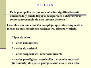C  E  L  O  S Es la percepción de que una relación significativa está amenazada y puede llegar a desaparecer o deteriorarse como consecuencia de una tercera persona Tipos de celos: 1.- celos románticos 2.- celos de amistad 3.- celos sospechosos: amenaza incierta 4.- celos patológicos: convicción o creencia anormal (infundada) de que su pareja sexual es o le será infiel Los celos son una emoción compleja, que está compuesta al menos de tres emociones básicas: ira, tristeza y miedo.  