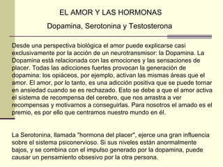 EL AMOR Y LAS HORMONAS Dopamina, Serotonina y Testosterona  Desde una perspectiva biológica el amor puede explicarse casi exclusivamente por la acción de un neurotransmisor: la Dopamina. La Dopamina está relacionada con las emociones y las sensaciones de placer. Todas las adicciones fuertes provocan la generación de dopamina: los opiáceos, por ejemplo, activan las mismas áreas que el amor. El amor, por lo tanto, es una adicción positiva que se puede tornar en ansiedad cuando se es rechazado. Esto se debe a que el amor activa el sistema de recompensa del cerebro, que nos arrastra a ver recompensas y motivarnos a conseguirlas. Para nosotros el amado es el premio, es por ello que centramos nuestro mundo en él.  La Serotonina, llamada "hormona del placer", ejerce una gran influencia sobre el sistema psiconervioso. Si sus niveles están anormalmente bajos, y se combina con el impulso generado por la dopamina, puede causar un pensamiento obsesivo por la otra persona.  
