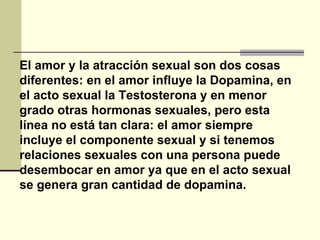 El amor y la atracción sexual son dos cosas diferentes: en el amor influye la Dopamina, en el acto sexual la Testosterona y en menor grado otras hormonas sexuales, pero esta línea no está tan clara: el amor siempre incluye el componente sexual y si tenemos relaciones sexuales con una persona puede desembocar en amor ya que en el acto sexual se genera gran cantidad de dopamina.  