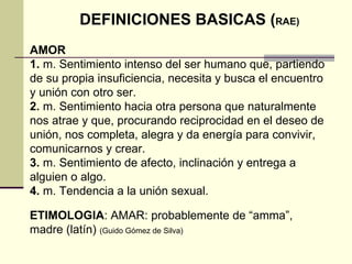 DEFINICIONES BASICAS ( RAE) AMOR 1.  m. Sentimiento intenso del ser humano que, partiendo de su propia insuficiencia, necesita y busca el encuentro y unión con otro ser. 2.  m. Sentimiento hacia otra persona que naturalmente nos atrae y que, procurando reciprocidad en el deseo de unión, nos completa, alegra y da energía para convivir, comunicarnos y crear. 3.  m. Sentimiento de afecto, inclinación y entrega a alguien o algo. 4.  m. Tendencia a la unión sexual. ETIMOLOGIA : AMAR: probablemente de “amma”, madre (latín)  (Guido Gómez de Silva)   