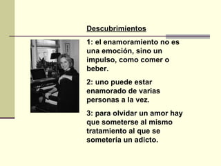 Descubrimientos 1: el enamoramiento no es una emoción, sino un impulso, como comer o beber.  2: uno puede estar enamorado de varias personas a la vez. 3: para olvidar un amor hay que someterse al mismo tratamiento al que se sometería un adicto.   
