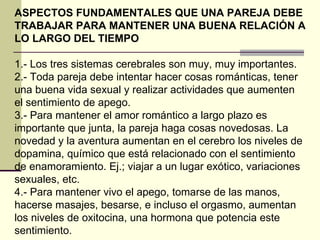 ASPECTOS FUNDAMENTALES QUE UNA PAREJA DEBE TRABAJAR PARA MANTENER UNA BUENA RELACIÓN A LO LARGO DEL TIEMPO 1.- Los tres sistemas cerebrales son muy, muy importantes.  2.- Toda pareja debe intentar hacer cosas románticas, tener una buena vida sexual y realizar actividades que aumenten el sentimiento de apego.  3.- Para mantener el amor romántico a largo plazo es importante que junta, la pareja haga cosas novedosas. La novedad y la aventura aumentan en el cerebro los niveles de dopamina, químico que está relacionado con el sentimiento de enamoramiento. Ej.; viajar a un lugar exótico, variaciones sexuales, etc. 4.- Para mantener vivo el apego, tomarse de las manos, hacerse masajes, besarse, e incluso el orgasmo, aumentan los niveles de oxitocina, una hormona que potencia este sentimiento. 