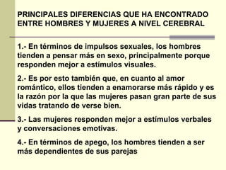 PRINCIPALES DIFERENCIAS QUE HA ENCONTRADO ENTRE HOMBRES Y MUJERES A NIVEL CEREBRAL 1.- En términos de impulsos sexuales, los hombres tienden a pensar más en sexo, principalmente porque responden mejor a estímulos visuales.  2.- Es por esto también que, en cuanto al amor romántico, ellos tienden a enamorarse más rápido y es la razón por la que las mujeres pasan gran parte de sus vidas tratando de verse bien.  3.- Las mujeres responden mejor a estímulos verbales y conversaciones emotivas.  4.- En términos de apego, los hombres tienden a ser más dependientes de sus parejas   