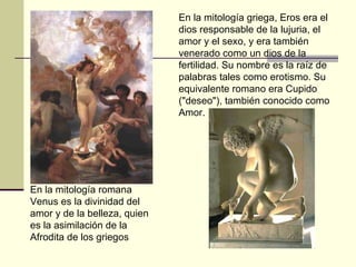 En la mitología romana Venus es la divinidad del amor y de la belleza, quien es la asimilación de la Afrodita de los griegos  En la mitología griega, Eros era el dios responsable de la lujuria, el amor y el sexo, y era también venerado como un dios de la fertilidad. Su nombre es la raíz de palabras tales como erotismo. Su equivalente romano era Cupido ("deseo"), también conocido como Amor.  