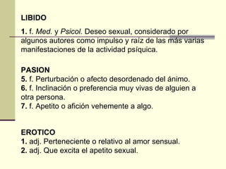PASION 5.  f. Perturbación o afecto desordenado del ánimo. 6.  f. Inclinación o preferencia muy vivas de alguien a otra persona. 7.  f. Apetito o afición vehemente a algo. EROTICO 1.  adj. Perteneciente o relativo al amor sensual. 2.  adj. Que excita el apetito sexual. LIBIDO 1.  f.  Med.  y  Psicol.  Deseo sexual, considerado por algunos autores como impulso y raíz de las más varias manifestaciones de la actividad psíquica. 