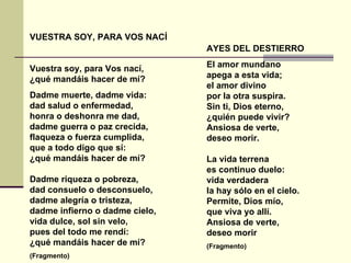 VUESTRA SOY, PARA VOS NACÍ Vuestra soy, para Vos nací, ¿qué mandáis hacer de mí?  Dadme muerte, dadme vida: dad salud o enfermedad, honra o deshonra me dad, dadme guerra o paz crecida, flaqueza o fuerza cumplida, que a todo digo que sí: ¿qué mandáis hacer de mí? Dadme riqueza o pobreza, dad consuelo o desconsuelo, dadme alegría o tristeza, dadme infierno o dadme cielo, vida dulce, sol sin velo, pues del todo me rendí: ¿qué mandáis hacer de mí? (Fragmento) AYES DEL DESTIERRO  El amor mundano apega a esta vida; el amor divino por la otra suspira. Sin ti, Dios eterno, ¿quién puede vivir? Ansiosa de verte, deseo morir. La vida terrena es continuo duelo: vida verdadera la hay sólo en el cielo. Permite, Dios mío, que viva yo allí. Ansiosa de verte, deseo morir  (Fragmento) 