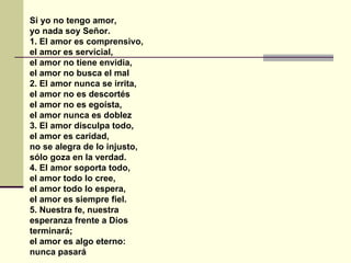Si yo no tengo amor, yo nada soy Señor. 1. El amor es comprensivo, el amor es servicial, el amor no tiene envidia, el amor no busca el mal 2. El amor nunca se irrita, el amor no es descortés el amor no es egoísta, el amor nunca es doblez 3. El amor disculpa todo, el amor es caridad, no se alegra de lo injusto, sólo goza en la verdad. 4. El amor soporta todo, el amor todo lo cree, el amor todo lo espera, el amor es siempre fiel. 5. Nuestra fe, nuestra esperanza frente a Dios terminará; el amor es algo eterno:   nunca pasará 