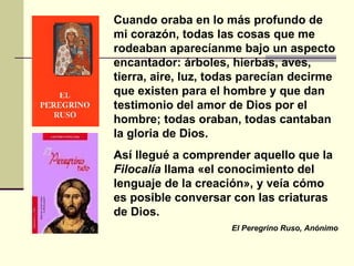 Cuando oraba en lo más profundo de mi corazón, todas las cosas que me rodeaban aparecíanme bajo un aspecto encantador: árboles, hierbas, aves, tierra, aire, luz, todas parecían decirme que existen para el hombre y que dan testimonio del amor de Dios por el hombre; todas oraban, todas cantaban la gloria de Dios.  Así llegué a comprender aquello que la  Filocalía  llama «el conocimiento del lenguaje de la creación», y veía cómo es posible conversar con las criaturas de Dios. El Peregrino Ruso, Anónimo 