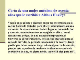 Carta de una mujer anónima de sesenta años que le escribió a Aldous Huxley: “ Tenía unos quince o dieciséis años; me encontraba en la cocina haciendo tostadas para el té y, súbitamente, en una oscura tarde de noviembre, todo el lugar se inundó de luz y durante un minuto estuve sumergida en ella y tuve el sentimiento de que, de una manera inexpresable, el Universo se encontraba bien. Esto me ha afectado para el resto de mi vida: he perdido todo temor a la muerte, tengo pasión por la luz pero no tengo miedo alguno de la muerte, porque esta experiencia luminosa ha sido una especie de convicción de que, en cierto modo, todo está bien para mí”. 