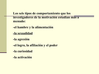 Los seis tipos de comportamiento que los investigadores de la motivación estudian más a menudo:  -el hambre y la alimentación -la sexualidad -la agresión -el logro, la afiliación y el poder -la curiosidad -la activación  