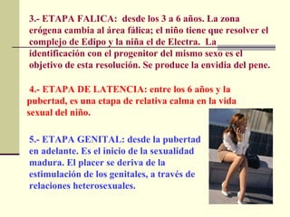 3.- ETAPA FALICA:  desde los 3 a 6 años. La zona erógena cambia al área fálica; el niño tiene que resolver el complejo de Edipo y la niña el de Electra.  La identificación con el progenitor del mismo sexo es el objetivo de esta resolución. Se produce la envidia del pene.  4.- ETAPA DE LATENCIA: entre los 6 años y la pubertad, es una etapa de relativa calma en la vida sexual del niño. 5.- ETAPA GENITAL: desde la pubertad en adelante. Es el inicio de la sexualidad madura. El placer se deriva de la estimulación de los genitales, a través de relaciones heterosexuales.  