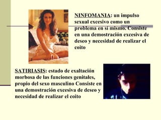NINFOMANIA :   un impulso sexual excesivo como un problema en sí mismo. Consiste en una demostración excesiva de deseo y necesidad de realizar el coito   SATIRIASIS :  estado de exaltación morbosa de las funciones genitales, propio del sexo masculino   Consiste en una demostración excesiva de deseo y necesidad de realizar el coito   