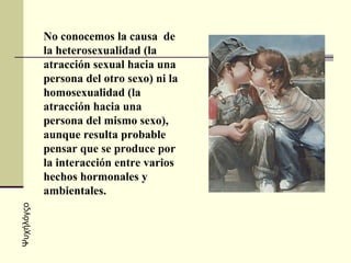No conocemos la causa  de la heterosexualidad (la atracción sexual hacia una persona del otro sexo) ni la homosexualidad (la atracción hacia una persona del mismo sexo), aunque resulta probable pensar que se produce por la interacción entre varios hechos hormonales y ambientales.  Ψυχήλόγςο 