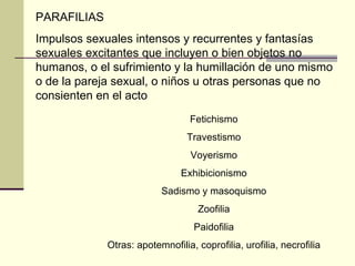 PARAFILIAS Impulsos sexuales intensos y recurrentes y fantasías sexuales excitantes que incluyen o bien objetos no humanos, o el sufrimiento y la humillación de uno mismo o de la pareja sexual, o niños u otras personas que no consienten en el acto Fetichismo Travestismo Voyerismo Exhibicionismo Sadismo y masoquismo Zoofilia Paidofilia Otras: apotemnofilia, coprofilia, urofilia, necrofilia 