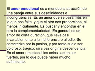 El  amor emocional  es a menudo la atracción de una pareja entre sus desafinidades e incongruencias. Es un amor que se basa más en lo que nos falta, y que el otro nos proporciona, al menos inicialmente. Es buscar y encontrar en el otro la complementariedad. En general es un amor de corta duración, que lleva casi invariablemente a la indiferencia o al odio. Se caracteriza por la pasión, y por tanto suele ser doloroso, trágico; rara vez origina descendencia. En el amor emocional los celos suelen ser fuertes, por lo que puede haber mucho sufrimiento.  