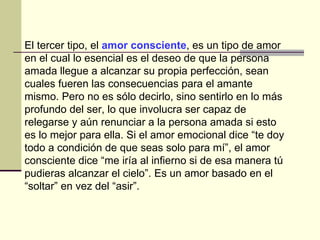 El tercer tipo, el  amor consciente , es un tipo de amor en el cual lo esencial es el deseo de que la persona amada llegue a alcanzar su propia perfección, sean cuales fueren las consecuencias para el amante mismo. Pero no es sólo decirlo, sino sentirlo en lo más profundo del ser, lo que involucra ser capaz de relegarse y aún renunciar a la persona amada si esto es lo mejor para ella. Si el amor emocional dice “te doy todo a condición de que seas solo para mí”, el amor consciente dice “me iría al infierno si de esa manera tú pudieras alcanzar el cielo”. Es un amor basado en el “soltar” en vez del “asir”.  
