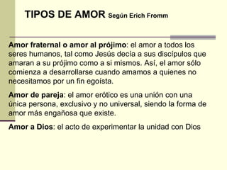 TIPOS DE AMOR  Según Erich Fromm Amor fraternal o amor al prójimo :  el amor a todos los seres humanos, tal como Jesús decía a sus discípulos que amaran a su prójimo como a si mismos. Así, el amor sólo comienza a desarrollarse cuando amamos a quienes no necesitamos por un fin egoísta. Amor de pareja :  el amor erótico es una unión con una única persona, exclusivo y no universal, siendo la forma de amor más engañosa que existe.  Amor a Dios :  el acto de experimentar la unidad con Dios  