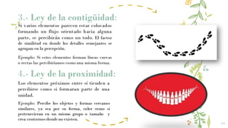 3.- Ley de la contigüidad:
14
Si varios elementos parecen estar colocados
formando un flujo orientado hacia alguna
parte, se percibirán como un todo. El factor
de similitud en donde los detalles semejantes se
agrupan en la percepción.
4.- Ley de la proximidad:
Los elementos próximos entre sí tienden a
percibirse como si formaran parte de una
unidad.
Ejemplo: Percibe los objetos y formas cercanos
similares, ya sea por su forma, color como si
pertenecieran en un mismo grupo o tamaño y
crea contornos dondeno existen.
Ejemplo: Si estos elementos forman líneas curvas
o rectas las percibiríamos como una misma forma.
 