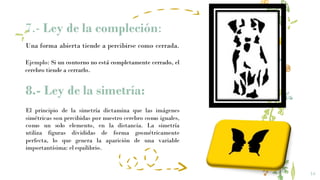 7.- Ley de la compleción:
16
Una forma abierta tiende a percibirse como cerrada.
Ejemplo: Si un contorno no está completamente cerrado, el
cerebro tiende a cerrarlo.
8.- Ley de la simetría:
El principio de la simetría dictamina que las imágenes
simétricas son percibidas por nuestro cerebro como iguales,
como un solo elemento, en la distancia. La simetría
utiliza figuras divididas de forma geométricamente
perfecta, lo que genera la aparición de una variable
importantísima: el equilibrio.
 