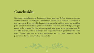 17
Conclusión.
Nosotras entendimos que la percepción es algo que define formas externas
contra un fondo y una figura, intentando encontrar el sentido y asociarlo a
una categoría. Para percibir la percepción se debe utilizar nuestros sentidos
para poder darles forma, para encontrarles sentidos, sin embargo, aunque
nosotros lo veamos de cierta forma puede que para otras personas sea de
distinta manera, esto se atribuye a la carga emocional que interprete cada
uno. Vemos que no se trata solamente de ver una imagen, es la
percepción la que nos ayuda a entenderla.
 