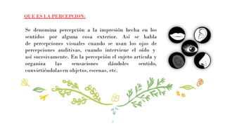 Se denomina percepción a la impresión hecha en los
sentidos por alguna cosa exterior. Así se habla
de percepciones visuales cuando se usan los ojos de
percepciones auditivas, cuando interviene el oído y
así sucesivamente. En la percepción el sujeto articula y
organiza las sensaciones dándoles sentido,
convirtiéndolas en objetos, escenas, etc.
3
QUE ES LA PERCEPCION:
 