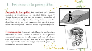 Categoría de descripción: Los estímulos bien pueden
reducirse a descripciones de longitud física, masa y
tiempo (por ejemplo centímetros, gramos y segundos, el
llamado sistema CGS) pero las percepciones no pueden
describirse nunca en estos términos, sino que tienen que
describirse siempre en términos de sus propias categorías.
Fenomenología: Se descubre rápidamente que hay tres
diferentes estadios, actores o elementos en el proceso
perceptual completo. El color negro sobre papel blanco
crea una forma, está forma tiene uno u otro significado;
cada significado tiene una carga emocional propia, el
observador reacciona ante esto.
4
1.- Procesos de la percepción:
 