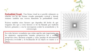 7
Profundidad Visual: Una forma visual no se percibe solamente en
relación con las dos formas visuales principales vertical y lateral,
tenemos también una tercera dimensión la profundidad visual.
Existen también otros factores que dependen del hecho de que
tengamos dos ojos a estos factores se les ha llamado por tradición
factores primarios y son la convergencia ocular la acomodación y la
estereoscopía
Los ocho factores secundarios que serían aquí los más importantes son
los siguientes: superposición, tamaño, perspectiva, luz y sombra,
perspectiva área, distancia ocupada y vacía, paralaje de movimiento,
perspectiva reversible y la localización de un objeto en cuanto a su
altura.
 