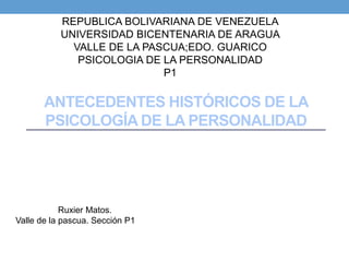 ANTECEDENTES HISTÓRICOS DE LA
PSICOLOGÍA DE LA PERSONALIDAD
REPUBLICA BOLIVARIANA DE VENEZUELA
UNIVERSIDAD BICENTENARIA DE ARAGUA
VALLE DE LA PASCUA;EDO. GUARICO
PSICOLOGIA DE LA PERSONALIDAD
P1
Ruxier Matos.
Valle de la pascua. Sección P1
 