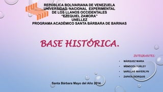 REPUBLICA BOLIVARIANA DE VENEZUELA
UNIVERSIDAD NACIONAL EXPERIMENTAL
DE LOS LLANOS OCCIDENTALES
“EZEQUIEL ZAMORA”
UNELLEZ
PROGRAMA ACADÉMICO SANTA BÁRBARA DE BARINAS
BASE HISTÓRICA.
INTEGRANTES:
• MÁRQUEZ MARIA
• MENDOZA YURLEY
• VARILLAS MAYERLYN
• ZAPATA DIORQUIS
Santa Bárbara Mayo del Año 2014
 