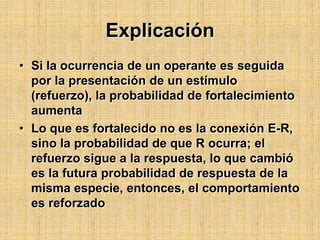 Explicación Si la ocurrencia de un operante es seguida por la presentación de un estímulo (refuerzo), la probabilidad de fortalecimiento aumentaLo que es fortalecido no es la conexión E-R, sino la probabilidad de que R ocurra; el refuerzo sigue a la respuesta, lo que cambió es la futura probabilidad de respuesta de la misma especie, entonces, el comportamiento es reforzado