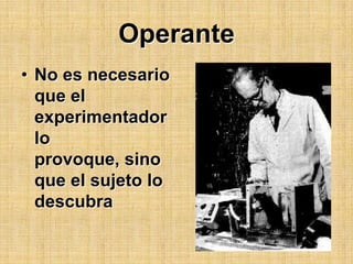 OperanteNo es necesario que el experimentador lo provoque, sino que el sujeto lo descubra