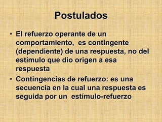 PostuladosEl refuerzo operante de un comportamiento,  es contingente (dependiente) de una respuesta, no del estímulo que dio origen a esa respuestaContingencias de refuerzo: es una secuencia en la cual una respuesta es seguida por un  estímulo-refuerzo